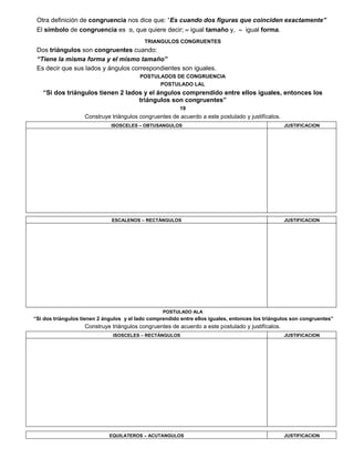 Otra definición de congruencia nos dice que: “Es cuando dos figuras que coinciden exactamente”
El símbolo de congruencia es , que quiere decir;  igual tamaño y,  igual forma.
TRIANGULOS CONGRUENTES
Dos triángulos son congruentes cuando:
“Tiene la misma forma y el mismo tamaño”
Es decir que sus lados y ángulos correspondientes son iguales.
POSTULADOS DE CONGRUENCIA
POSTULADO LAL
“Si dos triángulos tienen 2 lados y el ángulos comprendido entre ellos iguales, entonces los
triángulos son congruentes”
19
Construye triángulos congruentes de acuerdo a este postulado y justifícalos.
ISOSCELES – OBTUSANGULOS JUSTIFICACION
ESCALENOS – RECTÁNGULOS JUSTIFICACION
POSTULADO ALA
“Si dos triángulos tienen 2 ángulos y el lado comprendido entre ellos iguales, entonces los triángulos son congruentes”
Construye triángulos congruentes de acuerdo a este postulado y justifícalos.
ISOSCELES – RECTÁNGULOS JUSTIFICACION
EQUILATEROS – ACUTANGULOS JUSTIFICACION
 