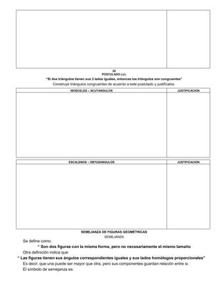 20
POSTULADO LLL
“Si dos triángulos tienen sus 3 lados iguales, entonces los triángulos son congruentes”
Construye triángulos congruentes de acuerdo a este postulado y justifícalos.
ISOSCELES – ACUTANGULOS JUSTIFICACION
ESCALENOS – OBTUSANGULOS JUSTIFICACION
SEMEJANZA DE FIGURAS GEOMÉTRICAS
SEMEJANZA
Se define como:
“ Son dos figuras con la misma forma, pero no necesariamente el mismo tamaño
Otra definición indica que:
“ Las figuras tienen sus ángulos correspondientes iguales y sus lados homólogos proporcionales”
Es decir, que una puede ser mayor que otra, pero sus componentes guardan relación entre si.
El símbolo de semejanza es:
 