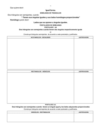 
Que quiere decir:
Igual forma.
SEMEJANZA DE TRIANGULOS
Dos triángulos son semejantes, cuando:
“ Tienen sus ángulos iguales y sus lados homólogos proporcionales”
Homólogo quiere decir:
Lados que se oponen a ángulos iguales.
POSTULADOS DE SEMEJANZA
POSTULADO AA
Dos triángulos son semejantes cuando tienen dos ángulos respectivamente iguale
21
Construye triángulos semejantes de acuerdo a este postulado y justifícalos.
ACUTANGULOS – ESCALENOS JUSTIFICACION
RECTANGULOS – ISÓSCELES JUSTIFICACION
POSTULADO LAL
Dos triángulos son semejantes cuando tienen un ángulo igual y los lados adyacentes proporcionales
Construye triángulos semejantes de acuerdo a este postulado y justifícalos.
ISOSCELES – RECTÁNGULOS JUSTIFICACION
 