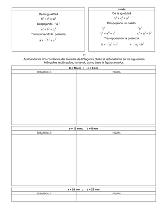 cateto
De la igualdad
b2
+ c2
= a2
Despejando “ a ”
a2
= b2
+ c2
Transponiendo la potencia
a = 22
cb 
De la igualdad
b2
+ c2
= a2
Despejando un cateto
“b” “c”
b2
= a2
– c2
c2
= a2
– b2
Transponiendo la potencia
b = 22
ca  = 2
2 ba 
24
Aplicando los dos corolarios del teorema de Pitágoras obtén el lado faltante en los siguientes
triángulos rectángulos, tomando como base la figura anterior.
b = 10 cm ; c = 8 cm
DESARROLLO FIGURA
a = 12 mm; b = 8 mm
DESARROLLO FIGURA
a = 20 mm ; c = 22 mm
DESARROLLO FIGURA
 