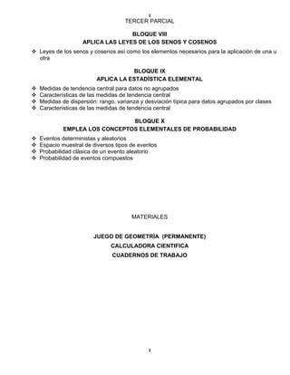 2
TERCER PARCIAL
BLOQUE VIII
APLICA LAS LEYES DE LOS SENOS Y COSENOS
 Leyes de los senos y cosenos así como los elementos necesarios para la aplicación de una u
otra
BLOQUE IX
APLICA LA ESTADÍSTICA ELEMENTAL
 Medidas de tendencia central para datos no agrupados
 Características de las medidas de tendencia central
 Medidas de dispersión: rango, varianza y desviación típica para datos agrupados por clases
 Características de las medidas de tendencia central
BLOQUE X
EMPLEA LOS CONCEPTOS ELEMENTALES DE PROBABILIDAD
 Eventos deterministas y aleatorios
 Espacio muestral de diversos tipos de eventos
 Probabilidad clásica de un evento aleatorio
 Probabilidad de eventos compuestos
MATERIALES
JUEGO DE GEOMETRÍA (PERMANENTE)
CALCULADORA CIENTIFICA
CUADERNOS DE TRABAJO
3
 