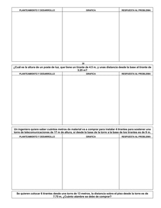 PLANTEAMIENTO Y DESARROLLO GRAFICA RESPUESTA AL PROBLEMA
30
¿Cuál es la altura de un poste de luz, que tiene un tirante de 4.5 m, y unas distancia desde la base al tirante de
3.25 m?
PLANTEAMIENTO Y DESARROLLO GRAFICA RESPUESTA AL PROBLEMA
Un ingeniero quiere saber cuántos metros de material va a comprar para instalar 4 tirantes para sostener una
torre de telecomunicaciones de 17 m de altura, si desde la base de la torre a la base de los tirantes es de 9 m.
PLANTEAMIENTO Y DESARROLLO GRAFICA RESPUESTA AL PROBLEMA
Se quieren colocar 6 tirantes desde una torre de 13 metros, la distancia sobre el piso desde la torre es de
7.75 m, ¿Cuánto alambre se debe de comprar?
 