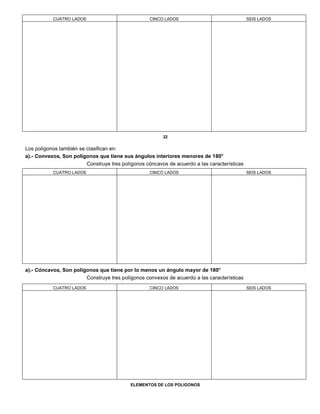 CUATRO LADOS CINCO LADOS SEIS LADOS
32
Los polígonos también se clasifican en:
a).- Convexos, Son polígonos que tiene sus ángulos interiores menores de 180°
Construye tres polígonos cóncavos de acuerdo a las características
CUATRO LADOS CINCO LADOS SEIS LADOS
a).- Cóncavos, Son polígonos que tiene por lo menos un ángulo mayor de 180°
Construye tres polígonos convexos de acuerdo a las características
CUATRO LADOS CINCO LADOS SEIS LADOS
ELEMENTOS DE LOS POLIGONOS
 