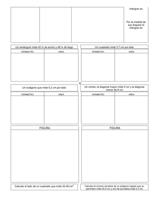 triángulo es
Por la medida de
sus ángulos el
triángulo es
Un rectángulo mide 42 m de ancho y 48 m de largo Un cuadrado mide 3.7 cm por lado
PERIMETRO AREA PERIMETRO AREA
37
Un octágono que mide 5.2 cm por lado Un rombo, la diagonal mayor mide 5 cm y la diagonal
menor de 8 cm
PERIMETRO AREA PERIMETRO AREA
FIGURA FIGURA
Calcular el lado de un cuadrado que mide 32.49 cm
2
Calcular el número de lados de un polígono regular que su
perímetro mide 25.3 cm y uno de sus lados mide 2.3 cm
 