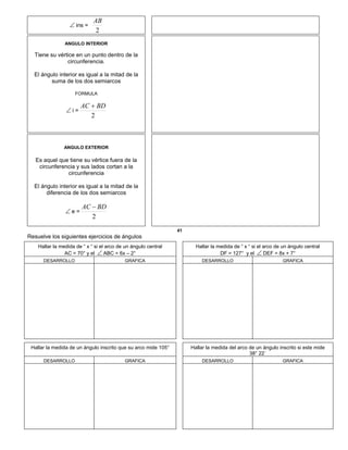  ins =
2
AB
ANGULO INTERIOR
Tiene su vértice en un punto dentro de la
circunferencia.
El ángulo interior es igual a la mitad de la
suma de los dos semiarcos
FORMULA
 i =
2
BDAC 
ANGULO EXTERIOR
Es aquel que tiene su vértice fuera de la
circunferencia y sus lados cortan a la
circunferencia
El ángulo interior es igual a la mitad de la
diferencia de los dos semiarcos
 e =
2
BDAC 
41
Resuelve los siguientes ejercicios de ángulos
Hallar la medida de “ x “ si el arco de un ángulo central
AC = 70° y el  ABC = 6x – 2°
Hallar la medida de “ x “ si el arco de un ángulo central
DF = 127° y el  DEF = 8x + 7°
DESARROLLO GRAFICA DESARROLLO GRAFICA
Hallar la medida de un ángulo inscrito que su arco mide 105° Hallar la medida del arco de un ángulo inscrito si este mide
38° 22´
DESARROLLO GRAFICA DESARROLLO GRAFICA
 