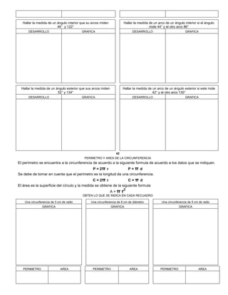 Hallar la medida de un ángulo interior que su arcos miden
46° y 122°
Hallar la medida de un arco de un ángulo interior si el ángulo
mide 44° y el otro arco 86°
DESARROLLO GRAFICA DESARROLLO GRAFICA
Hallar la medida de un ángulo exterior que sus arcos miden
52° y 134°
Hallar la medida de un arco de un ángulo exterior si este mide
42° y el otro arco 130°
DESARROLLO GRAFICA DESARROLLO GRAFICA
42
PERIMETRO Y AREA DE LA CIRCUNFERENCIA
El perímetro se encuentra a la circunferencia de acuerdo a la siguiente formula de acuerdo a los datos que se indiquen.
P = 2π r P = π d
Se debe de tomar en cuenta que el perímetro es la longitud de una circunferencia.
C = 2π r C = π d
El área es la superficie del círculo y la medida se obtiene de la siguiente formula
A = π r2
OBTEN LO QUE SE INDICA EN CADA RECUADRO
Una circunferencia de 3 cm de radio Una circunferencia de 8 cm de diámetro Una circunferencia de 5 cm de radio
GRAFICA GRAFICA GRAFICA
PERIMETRO AREA PERIMETRO AREA PERIMETRO AREA
 