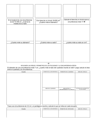 Si la longitud de una circunferencia
es de 15.708 cm, ¿Cuál es la
medida de su radio
Si el área de un círculo 19.635 cm
2
¿Cuánto mide el diámetro?
Calcular el área de un circulo que su
circunferencia mide 11 π
¿Cuánto mide su diámetro? ¿Cuánto mide su radio? ¿cuánto mide su radio en cm?
43
APLICANDO LAS ÁREAS Y PERIMETROS DE LOS POLÍGONOS Y LA CIRCUNFERENCIA OBTEN
El diámetro de una circunferencia mide 7 cm, ¿cuánto mide el lado del cuadrado inscrito en ella? Luego calcula el área
entre el cuadrado y la circunferencia.
FIGURA PERIMETRO DE LA CIRCUNFERENCIA PERIMETRO DEL CUADRADO AREA DEL CIRCULO
AREA DEL CUADRADO AREA ENTRE LA
CIRCUNFERENCIA Y EL CÍRCULO
DIFERENCIA DE LOS PERIMETROS
DE LAS FIGURAS
Traza una circunferencia de 3.2 cm, un pentágono inscrito y calcula lo que se indica en cada recuadro
FIGURA PERIMETRO DE LA CIRCUNFERENCIA PERIMETRO DEL PENTAGONO AREA DEL CIRCULO
 
