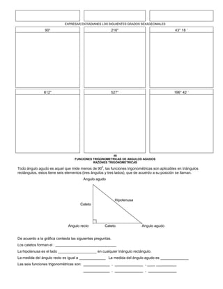 EXPRESAR EN RADIANES LOS SIGUIENTES GRADOS SEXAGECIMALES
90° 216° 43° 18 ´
612° 527° 196° 42 ´
46
FUNCIONES TRIGONOMETRICAS DE ANGULOS AGUDOS
RAZONES TRIGONOMETRICAS
Todo ángulo agudo es aquel que mide menos de 90
0
, las funciones trigonométricas son aplicables en triángulos
rectángulos, estos tiene seis elementos (tres ángulos y tres lados), que de acuerdo a su posición se llaman.
Angulo agudo
Hipotenusa
Cateto
Angulo recto Cateto Angulo agudo
De acuerdo a la gráfica contesta las siguientes preguntas.
Los catetos forman el : ______________________________
La hipotenusa es el lado ___________________ en cualquier triángulo rectángulo.
La medida del ángulo recto es igual a _____________ La medida del ángulo agudo es ______________
Las seis funciones trigonométricas son: _____________ , ______________ , ____ __________
_____________ , ______________ , ______________
 