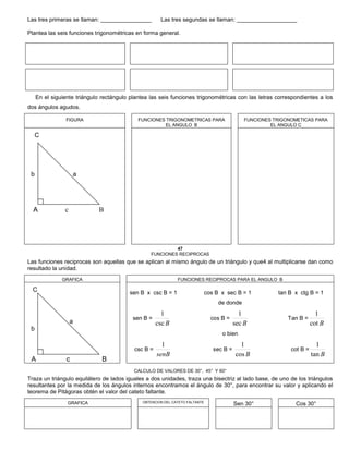 Las tres primeras se llaman: ________________ Las tres segundas se llaman: ___________________
Plantea las seis funciones trigonométricas en forma general.
En el siguiente triángulo rectángulo plantea las seis funciones trigonométricas con las letras correspondientes a los
dos ángulos agudos.
FIGURA FUNCIONES TRIGONOMETRICAS PARA
EL ANGULO B
FUNCIONES TRIGONOMETICAS PARA
EL ANGULO C
C
b a
A c B
47
FUNCIONES RECIPROCAS
Las funciones reciprocas son aquellas que se aplican al mismo ángulo de un triángulo y que4 al multiplicarse dan como
resultado la unidad.
GRAFICA FUNCIONES RECIPROCAS PARA EL ANGULO B
C
a
b
A c B
sen B x csc B = 1 cos B x sec B = 1 tan B x ctg B = 1
de donde
sen B =
Bcsc
1
cos B =
Bsec
1
Tan B =
Bcot
1
o bien
csc B =
senB
1
sec B =
Bcos
1
cot B =
Btan
1
CALCULO DE VALORES DE 30°, 45° Y 60°
Traza un triángulo equilátero de lados iguales a dos unidades, traza una bisectriz al lado base, de uno de los triángulos
resultantes por la medida de los ángulos internos encontramos el ángulo de 30°, para encontrar su valor y aplicando el
teorema de Pitágoras obtén el valor del cateto faltante.
GRAFICA OBTENCION DEL CATETO FALTANTE
Sen 30° Cos 30°
 