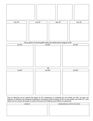 Tan 30° Cot 30° Sec 30° Csc 30°
De acuerdo a la misma gráfica obtén los valores para el ángulo de 60°
sen 60° cos 60° tan 60°
48
cot 60° sec 60° csc 60°
Para la obtención de los valores del ángulo de 45° trazaremos un cuadrado de una unidad por lado, se traza una
bisectriz, se obtienen dos triángulos rectángulos, la bisectriz dividió el ángulo de 90° en dos iguales que miden 45°, para
determinar los valores del ángulo se aplica el teorema de Pitágoras para obtener la hipotenusa.
GRAFICA OBTENCIÓN DEL CATETO FALTANTE
 