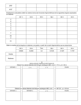 275°
412°
Empleando la calculadora obtén los valores de las seis funciones trigonométricas de los siguientes ángulos expresados
en radianes
sen x cos x tan x ctg x sec x csc x
6

3

2


2
3
2
Obtén la medida de los ángulos en radianes y en grados, a partir de la razón trigonométrica que se proporciona
sen x cos x Tanx ctg x sec x csc x
0.8520 0.2425 3.2 0.3125 4.1237 1.1737
Grados
Radianes
50
RESOLUCION DE TRIANGULOS RECTANGULOS
Obtener los valores faltantes del triángulo rectángulo ABC, si el a = 17 m y b = 24 m
OBTENER c  A  C FIGURA
Obtener los valores faltantes del triángulo rectángulo ABC, si el  A = 46° 25´ y c = 53 cm
OBTENER a OBTENER b  C FIGURA
 