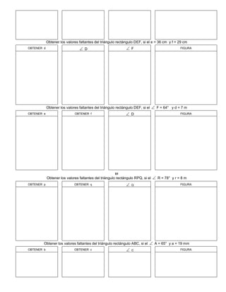 Obtener los valores faltantes del triángulo rectángulo DEF, si el e = 36 cm y f = 29 cm
OBTENER d  D  F FIGURA
Obtener los valores faltantes del triángulo rectángulo DEF, si el  F = 64° y d = 7 m
OBTENER e OBTENER f  D FIGURA
51
Obtener los valores faltantes del triángulo rectángulo RPQ, si el  R = 78° y r = 8 m
OBTENER p OBTENER q  Q FIGURA
Obtener los valores faltantes del triángulo rectángulo ABC, si el  A = 65° y a = 19 mm
OBTENER b OBTENER c  C FIGURA
 