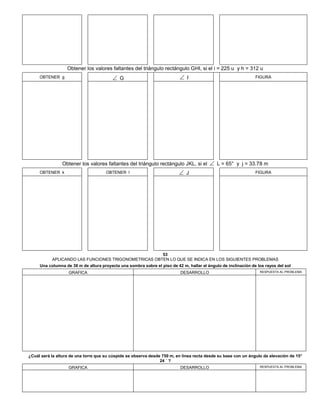 Obtener los valores faltantes del triángulo rectángulo GHI, si el i = 225 u y h = 312 u
OBTENER g  G  I FIGURA
Obtener los valores faltantes del triángulo rectángulo JKL, si el  L = 65° y j = 33.78 m
OBTENER k OBTENER l  J FIGURA
53
APLICANDO LAS FUNCIONES TRIGONOMETRICAS OBTEN LO QUE SE INDICA EN LOS SIGUIENTES PROBLEMAS
Una columna de 38 m de altura proyecta una sombra sobre el piso de 42 m, hallar el ángulo de inclinación de los rayos del sol
GRAFICA DESARROLLO RESPUESTA AL PROBLEMA
¿Cuál será la altura de una torre que su cúspide se observa desde 750 m, en línea recta desde su base con un ángulo de elevación de 15°
24 ´ ?
GRAFICA DESARROLLO RESPUESTA AL PROBLEMA
 
