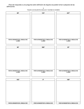 Para dar respuesta a una pregunta sobre definición de ángulos se pueden tomar cualquiera de las
definiciones
5
TRAZAR LOS SIGUIENTES ANGULOS Y ESCRIBE SU NOMBRE
68° 123° 247°
POR SU MAGNITUD EL ÁNGULO SE
LLAMA
POR SU MAGNITUD EL ÁNGULO SE
LLAMA
POR SU MAGNITUD EL ÁNGULO SE
LLAMA
90° 360° 25°
POR SU MAGNITUD EL ÁNGULO SE
LLAMA
POR SU MAGNITUD EL ÁNGULO SE
LLAMA
POR SU MAGNITUD EL ÁNGULO SE
LLAMA
162° 0° 180°
POR SU MAGNITUD EL ÁNGULO SE POR SU MAGNITUD EL ÁNGULO SE POR SU MAGNITUD EL ÁNGULO SE
 