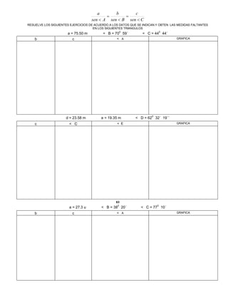 Csen
c
Bsen
b
Asen
a





RESUELVE LOS SIGUIENTES EJERCICIOS DE ACUERDO A LOS DATOS QUE SE INDICAN Y OBTEN LAS MEDIDAS FALTANTES
EN LOS SIGUIENTES TRIANGULOS
a = 75.50 m < B = 70
0
59´ < C = 44
0
44´
b c < A GRAFICA
d = 23.58 m e = 19.35 m < D = 62
0
32´ 19´´
c < C < E GRAFICA
63
a = 27.3 u < B = 38
0
20´ < C = 77
0
10´
b c < A GRAFICA
 