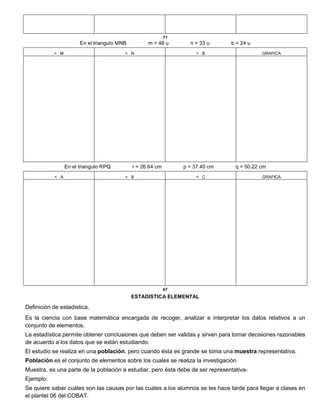 71
En el triangulo MNB m = 48 u n = 33 u b = 24 u
< M < N < B GRAFICA
En el triangulo RPQ r = 26.64 cm p = 37.40 cm q = 50.22 cm
< A < B < C GRAFICA
67
ESTADISTICA ELEMENTAL
Definición de estadística.
Es la ciencia con base matemática encargada de recoger, analizar e interpretar los datos relativos a un
conjunto de elementos.
La estadística permite obtener conclusiones que deben ser validas y sirven para tomar decisiones razonables
de acuerdo a los datos que se están estudiando.
El estudio se realiza en una población, pero cuando ésta es grande se toma una muestra representativa.
Población es el conjunto de elementos sobre los cuales se realiza la investigación
Muestra, es una parte de la población a estudiar, pero ésta debe de ser representativa-
Ejemplo:
Se quiere saber cuáles son las causas por las cuales a los alumnos se les hace tarde para llegar a clases en
el plantel 06 del COBAT.
 