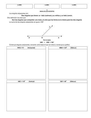 LLAMA LLAMA LLAMA
6
ANGULOS ADYACENTES
Los ángulos adyacentes son:
Dos ángulos que tienen un lado coolineal y su vértice y un lado común.
Otra definición nos dice que:
Son los ángulos que comparten una recta y la otra que los forma es la misma para los dos ángulos
La suma de dos ángulos adyacentes es igual a 180°
C
D B A
Por lo tanto
ABC + CBD = 180°
Construye ángulos adyacentes, tomando como base el que se indica y construya su gráfica
RPQ = 73° (Horizontal) MNO = 123
0
(Oblicuo)
ABC = 110
0
(Vertical) DEF = 48
0
(Oblicuo)
 