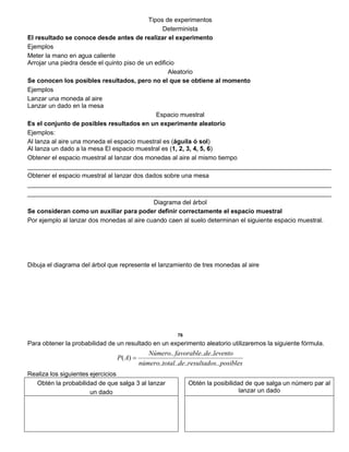 Tipos de experimentos
Determinista
El resultado se conoce desde antes de realizar el experimento
Ejemplos
Meter la mano en agua caliente
Arrojar una piedra desde el quinto piso de un edificio
Aleatorio
Se conocen los posibles resultados, pero no el que se obtiene al momento
Ejemplos
Lanzar una moneda al aire
Lanzar un dado en la mesa
Espacio muestral
Es el conjunto de posibles resultados en un experimente aleatorio
Ejemplos:
Al lanza al aire una moneda el espacio muestral es (águila ó sol)
Al lanza un dado a la mesa El espacio muestral es (1, 2, 3, 4, 5, 6)
Obtener el espacio muestral al lanzar dos monedas al aire al mismo tiempo
_______________________________________________________________________________________
Obtener el espacio muestral al lanzar dos dados sobre una mesa
_______________________________________________________________________________________
_______________________________________________________________________________________
Diagrama del árbol
Se consideran como un auxiliar para poder definir correctamente el espacio muestral
Por ejemplo al lanzar dos monedas al aire cuando caen al suelo determinan el siguiente espacio muestral.
Dibuja el diagrama del árbol que represente el lanzamiento de tres monedas al aire
76
Para obtener la probabilidad de un resultado en un experimento aleatorio utilizaremos la siguiente fórmula.
posiblesresultadosdetotalnúmero
leventodefavorableNúmero
AP
........
......
)( 
Realiza los siguientes ejercicios
Obtén la probabilidad de que salga 3 al lanzar
un dado
Obtén la posibilidad de que salga un número par al
lanzar un dado
 
