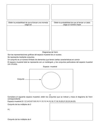 Obtén la probabilidad de que al lanzar una moneda
caiga sol
Obtén la probabilidad de que al lanzar un dado
caiga un número impar
Diagramas de Venn
Son las representaciones gráficas del espacio muestral de un suceso.
Se representa mediante conjuntos.
Un conjunto es un número limitado de elementos que tienen ciertas características en común
El espacio muestral total se representa con un rectángulo, y los conjuntos particulares del espacio muestral
con círculos.
Espacio muestral
Conjunto
77
Considera el siguiente espacio muestral, obtén los conjuntos que se indican y traza el diagrama de Venn
correspondiente
Espacio muestral (0,1,2,3,4,5,6,7,8,9,10,11,12,13,14,15,16,17,18,19,20,21,22,23,24,25)
Conjunto de los múltiplos de 2
A (
Conjunto de los múltiplos de 4
 