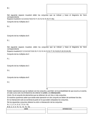 B (
Del siguiente espacio muestral obtén los conjuntos que se indican y traza el diagrama de Venn
correspondiente
Espacio muestral (1,2,3,4,5,6,7,8,9,10,11,12,13,14,15,16,17,18))
Conjunto de los múltiplos de 3
D (
Conjunto de los múltiplos de 6
E (
Del siguiente espacio muestral, obtén los conjuntos que se indican y traza el diagrama de Venn
correspondiente
Espacio muestral (0,1,2,3,4,5,6,7,8,9,10,11,12,13,14,15,16,17,18,19,20,21,22,23,24,25)
Conjunto de los múltiplos de 2
F (
Conjunto de los múltiplos de 3
G (
Conjunto de los múltiplos de 6
H (
78
Existen operaciones que se realizan con los conjunto y permiten ver la probabilidad de que ocurra un evento,
en este curso solo nos limitaremos de obtener la unión y la intersección.
Unión, Es el conjunto de elementos que se obtienen de unir dos o más conjuntos.
Si nosotros queremos saber que existe esta operación en dos conjunto se deben de sombrear los dos.
En la intersección solo se sombrea la parte en la que están enlazados los conjuntos.
De los siguientes conjuntos obtener la unión e intersección de los conjuntos
A ( 1, 2, 3, 4, 5, 6, 7, 8, 9, 10)
B (0, 2, 4, 8, 10, 12, 14, 16, 18)
UNIÓN INTERSECCION
 