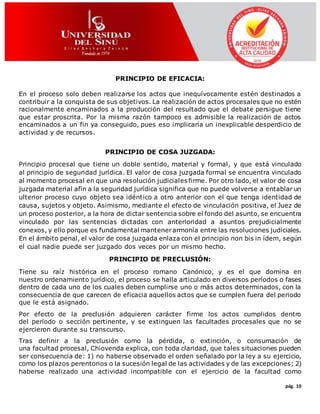 pág. 10
PRINCIPIO DE EFICACIA:
En el proceso solo deben realizarse los actos que inequívocamente estén destinados a
contribuir a la conquista de sus objetivos. La realización de actos procesales que no estén
racionalmente encaminados a la producción del resultado que el debate persigue tiene
que estar proscrita. Por la misma razón tampoco es admisible la realización de actos
encaminados a un fin ya conseguido, pues eso implicaría un inexplicable desperdicio de
actividad y de recursos.
PRINCIPIO DE COSA JUZGADA:
Principio procesal que tiene un doble sentido, material y formal, y que está vinculado
al principio de seguridad jurídica. El valor de cosa juzgada formal se encuentra vinculado
al momento procesal en que una resolución judiciales firme. Por otro lado, el valor de cosa
juzgada material afín a la seguridad jurídica significa que no puede volverse a entablar un
ulterior proceso cuyo objeto sea idéntico a otro anterior con el que tenga identidad de
causa, sujetos y objeto. Asimismo, mediante el efecto de vinculación positiva, el Juez de
un proceso posterior, a la hora de dictar sentencia sobre el fondo del asunto, se encuentra
vinculado por las sentencias dictadas con anterioridad a asuntos prejudicialmente
conexos, y ello porque es fundamental mantenerarmonía entre las resoluciones judiciales.
En el ámbito penal, el valor de cosa juzgada enlaza con el principio non bis in ídem, según
el cual nadie puede ser juzgado dos veces por un mismo hecho.
PRINCIPIO DE PRECLUSIÓN:
Tiene su raíz histórica en el proceso romano Canónico, y es el que domina en
nuestro ordenamiento jurídico, el proceso se halla articulado en diversos períodos o fases
dentro de cada uno de los cuales deben cumplirse uno o más actos determinados, con la
consecuencia de que carecen de eficacia aquellos actos que se cumplen fuera del periodo
que le está asignado.
Por efecto de la preclusión adquieren carácter firme los actos cumplidos dentro
del período o sección pertinente, y se extinguen las facultades procesales que no se
ejercieron durante su transcurso.
Tras definir a la preclusión como la pérdida, o extinción, o consumación de
una facultad procesal, Chiovenda explica, con toda claridad, que tales situaciones pueden
ser consecuencia de: 1) no haberse observado el orden señalado por la ley a su ejercicio,
como los plazos perentorios o la sucesión legal de las actividades y de las excepciones; 2)
haberse realizado una actividad incompatible con el ejercicio de la facultad como
 