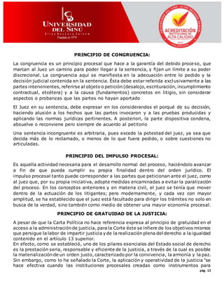 pág. 12
PRINCIPIO DE CONGRUENCIA:
La congruencia es un principio procesal que hace a la garantía del debido proceso, que
marcan al Juez un camino para poder llegar a la sentencia, y fijan un límite a su poder
discrecional. La congruencia aquí se manifiesta en la adecuación entre lo pedido y la
decisión judicial contenida en la sentencia. Ésta debe estar referida exclusivamente a las
partes intervinientes, referirse al objeto o petición (desalojo, escrituración, incumplimiento
contractual, etcétera) y a la causa (fundamentos) concretos en litigio, sin considerar
aspectos o probanzas que las partes no hayan aportado
El Juez en su sentencia, debe expresar en los considerandos el porqué de su decisión,
haciendo alusión a los hechos que las partes invocaron y a las pruebas producidas y
aplicando las normas jurídicas pertinentes. A posteriori, la parte dispositiva condena,
absuelve o reconviene pero siempre de acuerdo al petitorio
Una sentencia incongruente es arbitraria, pues excede la potestad del juez, ya sea que
decida más de lo reclamado, o menos de lo que fuera pedido, o sobre cuestiones no
articuladas.
PRINCIPIO DEL IMPULSO PROCESAL:
Es aquella actividad necesaria para el desarrollo normal del proceso, haciéndolo avanzar
a fin de que pueda cumplir su propia finalidad dentro del orden jurídico. El
impulso procesal tanto puede corresponder a las partes que peticionan ante el juez, como
al juez que, por su propia iniciativa, adopte medidas encaminadas a evitar la paralización
del proceso. En los conceptos anteriores y en materia civil, el juez se tenía que mover
dentro de la actuación de los litigantes; pero modernamente, y cada vez con mayor
amplitud, se ha establecido que el juez está facultado para dirigir los trámites no solo en
busca de la verdad, sino también como medio de obtener una mayor economía procesal.
PRINCIPIO DE GRATUIDAD DE LA JUSTICIA:
A pesar de que la Carta Política no hace referencia expresa al principio de gratuidad en el
acceso a la administración de justicia, para la Corte éste se infiere de los objetivos mismos
que persigue la labor de impartir justicia y de la realización plena del derecho a la igualdad
contenido en el artículo 13 superior.
En efecto, como se estableció, uno de los pilares esenciales del Estado social de derecho
es la prestación seria, responsable y eficiente de la justicia, a través de la cual es posible
la materialización de un orden justo, caracterizado por la convivencia, la armonía y la paz.
Sin embargo, como lo ha señalado la Corte, la aplicación y operatividad de la justicia “se
hace efectiva cuando las instituciones procesales creadas como instrumentos para
 
