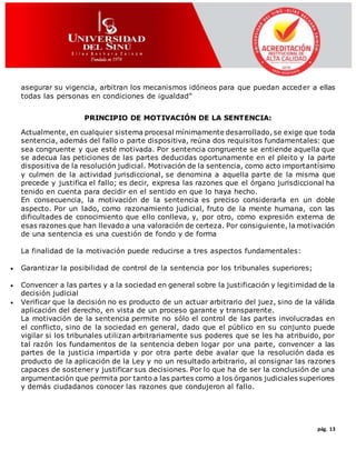 pág. 13
asegurar su vigencia, arbitran los mecanismos idóneos para que puedan acceder a ellas
todas las personas en condiciones de igualdad”
PRINCIPIO DE MOTIVACIÓN DE LA SENTENCIA:
Actualmente, en cualquier sistema procesal mínimamente desarrollado, se exige que toda
sentencia, además del fallo o parte dispositiva, reúna dos requisitos fundamentales: que
sea congruente y que esté motivada. Por sentencia congruente se entiende aquella que
se adecua las peticiones de las partes deducidas oportunamente en el pleito y la parte
dispositiva de la resolución judicial. Motivación de la sentencia, como acto importantísimo
y culmen de la actividad jurisdiccional, se denomina a aquella parte de la misma que
precede y justifica el fallo; es decir, expresa las razones que el órgano jurisdiccional ha
tenido en cuenta para decidir en el sentido en que lo haya hecho.
En consecuencia, la motivación de la sentencia es preciso considerarla en un doble
aspecto. Por un lado, como razonamiento judicial, fruto de la mente humana, con las
dificultades de conocimiento que ello conlleva, y, por otro, como expresión externa de
esas razones que han llevado a una valoración de certeza. Por consiguiente, la motivación
de una sentencia es una cuestión de fondo y de forma
La finalidad de la motivación puede reducirse a tres aspectos fundamentales:
 Garantizar la posibilidad de control de la sentencia por los tribunales superiores;
 Convencer a las partes y a la sociedad en general sobre la justificación y legitimidad de la
decisión judicial
 Verificar que la decisión no es producto de un actuar arbitrario del juez, sino de la válida
aplicación del derecho, en vista de un proceso garante y transparente.
La motivación de la sentencia permite no sólo el control de las partes involucradas en
el conflicto, sino de la sociedad en general, dado que el público en su conjunto puede
vigilar si los tribunales utilizan arbitrariamente sus poderes que se les ha atribuido, por
tal razón los fundamentos de la sentencia deben logar por una parte, convencer a las
partes de la justicia impartida y por otra parte debe avalar que la resolución dada es
producto de la aplicación de la Ley y no un resultado arbitrario, al consignar las razones
capaces de sostener y justificar sus decisiones. Por lo que ha de ser la conclusión de una
argumentación que permita por tanto a las partes como a los órganos judiciales superiores
y demás ciudadanos conocer las razones que condujeron al fallo.
 