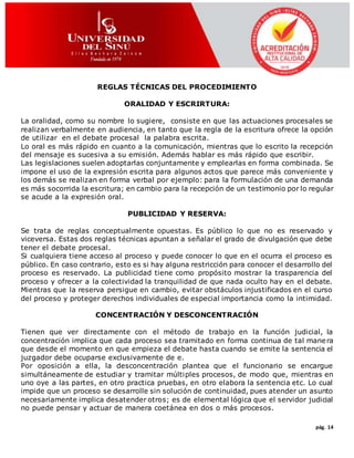 pág. 14
REGLAS TÉCNICAS DEL PROCEDIMIENTO
ORALIDAD Y ESCRIRTURA:
La oralidad, como su nombre lo sugiere, consiste en que las actuaciones procesales se
realizan verbalmente en audiencia, en tanto que la regla de la escritura ofrece la opción
de utilizar en el debate procesal la palabra escrita.
Lo oral es más rápido en cuanto a la comunicación, mientras que lo escrito la recepción
del mensaje es sucesiva a su emisión. Además hablar es más rápido que escribir.
Las legislaciones suelen adoptarlas conjuntamente y emplearlas en forma combinada. Se
impone el uso de la expresión escrita para algunos actos que parece más conveniente y
los demás se realizan en forma verbal por ejemplo: para la formulación de una demanda
es más socorrida la escritura; en cambio para la recepción de un testimonio por lo regular
se acude a la expresión oral.
PUBLICIDAD Y RESERVA:
Se trata de reglas conceptualmente opuestas. Es público lo que no es reservado y
viceversa. Estas dos reglas técnicas apuntan a señalar el grado de divulgación que debe
tener el debate procesal.
Si cualquiera tiene acceso al proceso y puede conocer lo que en el ocurra el proceso es
público. En caso contrario, esto es si hay alguna restricción para conocer el desarrollo del
proceso es reservado. La publicidad tiene como propósito mostrar la trasparencia del
proceso y ofrecer a la colectividad la tranquilidad de que nada oculto hay en el debate.
Mientras que la reserva persigue en cambio, evitar obstáculos injustificados en el curso
del proceso y proteger derechos individuales de especial importancia como la intimidad.
CONCENTRACIÓN Y DESCONCENTRACIÓN
Tienen que ver directamente con el método de trabajo en la función judicial, la
concentración implica que cada proceso sea tramitado en forma continua de tal manera
que desde el momento en que empieza el debate hasta cuando se emite la sentencia el
juzgador debe ocuparse exclusivamente de e.
Por oposición a ella, la desconcentración plantea que el funcionario se encargue
simultáneamente de estudiar y tramitar múltiples procesos, de modo que, mientras en
uno oye a las partes, en otro practica pruebas, en otro elabora la sentencia etc. Lo cual
impide que un proceso se desarrolle sin solución de continuidad, pues atender un asunto
necesariamente implica desatender otros; es de elemental lógica que el servidor judicial
no puede pensar y actuar de manera coetánea en dos o más procesos.
 