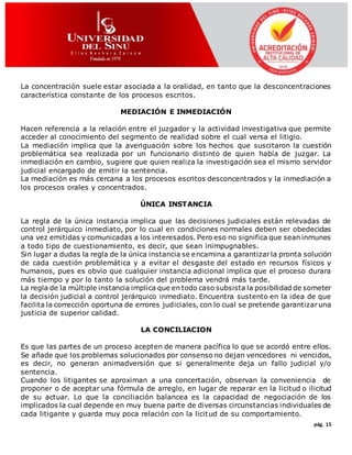 pág. 15
La concentración suele estar asociada a la oralidad, en tanto que la desconcentraciones
característica constante de los procesos escritos.
MEDIACIÓN E INMEDIACIÓN
Hacen referencia a la relación entre el juzgador y la actividad investigativa que permite
acceder al conocimiento del segmento de realidad sobre el cual versa el litigio.
La mediación implica que la averiguación sobre los hechos que suscitaron la cuestión
problemática sea realizada por un funcionario distinto de quien había de juzgar. La
inmediación en cambio, sugiere que quien realiza la investigación sea el mismo servidor
judicial encargado de emitir la sentencia.
La mediación es más cercana a los procesos escritos desconcentrados y la inmediación a
los procesos orales y concentrados.
ÚNICA INSTANCIA
La regla de la única instancia implica que las decisiones judiciales están relevadas de
control jerárquico inmediato, por lo cual en condiciones normales deben ser obedecidas
una vez emitidas y comunicadas a los interesados. Pero eso no significa que sean inmunes
a todo tipo de cuestionamiento, es decir, que sean inimpugnables.
Sin lugar a dudas la regla de la única instancia se encamina a garantizarla pronta solución
de cada cuestión problemática y a evitar el desgaste del estado en recursos físicos y
humanos, pues es obvio que cualquier instancia adicional implica que el proceso durara
más tiempo y por lo tanto la solución del problema vendrá más tarde.
La regla de la múltiple instancia implica que en todo caso subsista la posibilidad de someter
la decisión judicial a control jerárquico inmediato. Encuentra sustento en la idea de que
facilita la corrección oportuna de errores judiciales, con lo cual se pretende garantizaruna
justicia de superior calidad.
LA CONCILIACION
Es que las partes de un proceso acepten de manera pacífica lo que se acordó entre ellos.
Se añade que los problemas solucionados por consenso no dejan vencedores ni vencidos,
es decir, no generan animadversión que si generalmente deja un fallo judicial y/o
sentencia.
Cuando los litigantes se aproximan a una concertación, observan la conveniencia de
proponer o de aceptar una fórmula de arreglo, en lugar de reparar en la licitud o ilicitud
de su actuar. Lo que la conciliación balancea es la capacidad de negociación de los
implicados la cual depende en muy buena parte de diversas circunstancias individuales de
cada litigante y guarda muy poca relación con la licitud de su comportamiento.
 