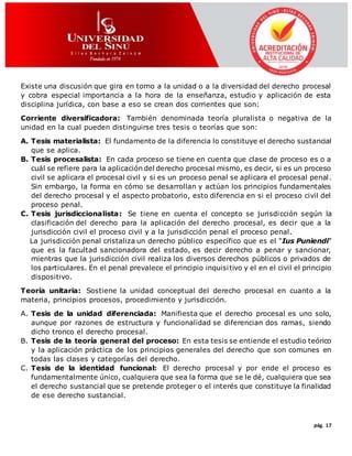 pág. 17
Existe una discusión que gira en torno a la unidad o a la diversidad del derecho procesal
y cobra especial importancia a la hora de la enseñanza, estudio y aplicación de esta
disciplina jurídica, con base a eso se crean dos corrientes que son:
Corriente diversificadora: También denominada teoría pluralista o negativa de la
unidad en la cual pueden distinguirse tres tesis o teorías que son:
A. Tesis materialista: El fundamento de la diferencia lo constituye el derecho sustancial
que se aplica.
B. Tesis procesalista: En cada proceso se tiene en cuenta que clase de proceso es o a
cuál se refiere para la aplicación del derecho procesal mismo, es decir, si es un proceso
civil se aplicara el procesal civil y si es un proceso penal se aplicara el procesal penal.
Sin embargo, la forma en cómo se desarrollan y actúan los principios fundamentales
del derecho procesal y el aspecto probatorio, esto diferencia en si el proceso civil del
proceso penal.
C. Tesis jurisdiccionalista: Se tiene en cuenta el concepto se jurisdicción según la
clasificación del derecho para la aplicación del derecho procesal, es decir que a la
jurisdicción civil el proceso civil y a la jurisdicción penal el proceso penal.
La jurisdicción penal cristaliza un derecho público específico que es el “Ius Puniendi”
que es la facultad sancionadora del estado, es decir derecho a penar y sancionar,
mientras que la jurisdicción civil realiza los diversos derechos públicos o privados de
los particulares. En el penal prevalece el principio inquisitivo y el en el civil el principio
dispositivo.
Teoría unitaria: Sostiene la unidad conceptual del derecho procesal en cuanto a la
materia, principios procesos, procedimiento y jurisdicción.
A. Tesis de la unidad diferenciada: Manifiesta que el derecho procesal es uno solo,
aunque por razones de estructura y funcionalidad se diferencian dos ramas, siendo
dicho tronco el derecho procesal.
B. Tesis de la teoría general del proceso: En esta tesis se entiende el estudio teórico
y la aplicación práctica de los principios generales del derecho que son comunes en
todas las clases y categorías del derecho.
C. Tesis de la identidad funcional: El derecho procesal y por ende el proceso es
fundamentalmente único, cualquiera que sea la forma que se le dé, cualquiera que sea
el derecho sustancial que se pretende proteger o el interés que constituye la finalidad
de ese derecho sustancial.
 
