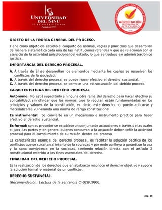 pág. 18
OBJETO DE LA TEORIA GENERAL DEL PROCESO.
Tiene como objeto de estudio el conjunto de normas, reglas y principios que desarrollan
de manera sistemática cada una de las instituciones referidas y que se relacionan con el
ejercicio de la actividad jurisdiccional del estado, lo que se traduce en administración de
justicia.
IMPORTANCIA DEL DERECHO PROCESAL.
A. A través de él se desarrollan los elementos mediante los cuales se resuelven los
conflictos de la sociedad.
B. A través del derecho procesal se puede hacer efectivo el derecho sustancial.
C. A través del derecho procesal se permite una estructuración del debido proceso.
CARACTERISTICAS DEL DERECHO PROCESAL
Autónomo: No está supeditado a ninguna otra rama del derecho para hacer efectiva su
aplicabilidad, sin olvidar que las normas que lo regulan están fundamentadas en los
principios y valores de la constitución, es decir, este derecho no puede aplicarse y
materializarse vulnerando una norma de rango constitucional.
Es instrumental: Se convierte en un mecanismo e instrumento practico para hacer
efectivo el derecho sustancial.
Es formal: con su proceder se establece un conjunto de actuaciones a través de las cuales
el juez, las partes y en general quienes concurran a la actuación deben ceñir la actividad
procesal para el cumplimiento de su misión dentro del proceso
La característica esencial del derecho procesal, es facilitar la solución pacifica de los
conflictos que se suscitan al interior de la sociedad y por ende conlleva a garantizar la paz
y la sana convivencia en la sociedad, teniendo relación directa con el artículo 2
constitucional referido a los fines esenciales del derecho.
FINALIDAD DEL DERECHO PROCESAL.
Es la realización de los derechos que en abstracto reconoce el derecho objetivo y supone
la solución formal y material de un conflicto.
DERECHO SUSTANCIAL.
(Recomendación: Lectura de la sentencia C-029/1995).
 