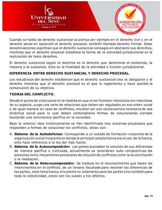 pág. 19
Cuando se habla de derecho sustancial se piensa por ejemplo en el derecho civil y en el
derecho penal en oposición al derecho procesal, también llamado derecho formal. Estas
denominaciones significan que el derecho sustancial consagra en abstracto sus derechos,
mientras que el derecho procesal establece la forma de la actividad jurisdiccional es la
realización de tales derechos.
El derecho sustancial según la doctrina es el derecho que determina el contenido, la
materia o la sustancia. Esto es la finalidad de la actividad o función jurisdiccional.
DIFERENCIA ENTRE DERECHO SUSTANCIAL Y DERECHO PROCESAL.
Los estudiosos del derecho establecen que el derecho sustancial crea la obligación y el
derecho mientras que el derecho procesal es el que lo reglamenta y hace posible la
consecución de su objetivo.
TEORIA DEL CONFLICTO.
Desde el punto de vista social en la medida en que el ser humano interactúa con individuos
de su especie, surge una serie de relaciones que deben ser regulados en ese orden social
y de igual manera en caso de conflictos, resultan ser una consecuencia necesaria de esa
dinámica social para lo cual deben contemplarse formas de solucionarlas siempre
buscando una convivencia pacífica en la sociedad.
Bajo la anterior idea históricamente se han identificado tres sistemas procesales que
responden a formas de solucionar los conflictos, estas son:
A. Sistema de la Autodefensa: Corresponde a un estado de formación incipiente de la
organización social incipiente en donde la principal característica era el uso de la fuerza,
esto hace referencia a la ley del más fuerte.
B. Sistema de la Autocomposición: Las partes buscaban la solución de sus diferencias
de manera pacífica o civilizada, actualmente se consideran auto compositivas las
previstas como mecanismos procesales de solución de conflictos como la la conciliación
o la mediación.
C. Sistema de la Heterocomposición: Se traduce en el reconocimiento que hacen los
intervinientes en el conflicto, de un tercero facultado para resolver las diferencias de
las partes, este tiene fuerza vinculante no solamente para las partes sino también para
toda la colectividad, estos son los jueces y los árbitros.
 