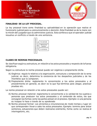 pág. 21
FINALIDAD DE LA LEY PROCESAL.
La ley procesal tiene como finalidad su aplicabilidad en la operación que realice el
funcionario judicial para su pronunciamiento o decisión. Esta finalidad va de la mano con
la misión del juzgador que es administrar justicia. Esto conlleva a que el operador judicial
resuelva un conflicto a través de una sentencia.
CLASES DE NORMAS PROCESALES.
Se clasifican según su estructura, en relación a los actos procesales y respecto de la fuerza
obligatoria.
Según su estructura la norma procesal puede ser orgánica o propiamente dicha.
A) Orgánica: regula lo relativo a la organización, estructura y composición de la rama
judicial, es decir, determina la existencia de los despachos judiciales y de los
miembros que la componen.
B) Propiamente dicha: reglamenta lo concerniente a los actos procesales y al
procedimiento en general, es decir es la que fija términos para alegar, practicar
pruebas etc.
La norma procesal en relación a los actos procesales puede ser:
A) Norma procesal material: reglamenta lo concerniente a la calidad de los sujetos o
personas que producen los actos procesales y el contenido de estos, las que
consagran las formas como las partes actúan en el proceso. Ejemplo: si una persona
es incapaz lo hace a través de su apoderado
B) Norma procesal formal: Los atinentes a circunstancias de modo tiempo y lugar en
que corresponden llevar a cabo los actos procesales. Ejemplo: termino para dictar
sentencia, actuaciones que deben realizarse oralmente, forma como se realiza el
interrogatorio, etc.
Finalidaddelaleyprocesal
Ser aplicada.
Administrar
justicia.
La sentencia.
 