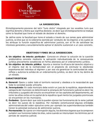 pág. 23
LA JURISDICCION.
Etimológicamente proviene del latín “Iuris dictio” integrado por los vocablos Iuris que
significa derecho y Dictio que significa declarar, es decir que etimológicamente se traduce
como la facultad que tiene el estado de declarar el derecho.
Se define como la facultad que tiene el estado a través de sus ramas para administrar
justicia, se dice que es la soberanía ejercida por conducto de los órganos a los cuales se
les atribuye la función específica de administrar justicia, con el fin de satisfacer los
intereses generales y secundariamente aplicar el derecho sustancial a un caso concreto.
OBJETIVOS Y FINES DE LA JURISDICCION.
A. Un objetivo de interés particular: Consiste en ofrecer la solución de la cuestión
problemática concreta mediante la aplicación individualizada de la consecuencia
jurídica previamente establecida en forma abstracta por el ordenamiento jurídico.
B. Un objetivo de interés público: Apunta a mostrar la eficacia del derecho objetivo y
el imperio real de la normatividad con el propósito de estimular la obediencia
espontanea del individuo al régimen y por esa vía garantizar la continuidad de este,
refleja y autoriza la solidez de un ordenamiento jurídico, es decir de la ley dentro de
un estado.
CARACTERISTICAS
A. General: Opera y cubre todo el territorio nacional y obedece a la necesidad de que
toda la sociedad pueda utilizarla.
B. Jerarquizada: En cada municipio debe existir un juez de la república, dependiendo la
categoría del municipio se determinará la jerarquía del funcionario judicial es decir los
tribunales y juzgados del circuito se encuentran en las capitales del departamento, así
como las altas cortes en la capital de la republica igual mente los juzgados promiscuos
se encuentran en los municipios.
C. Exclusiva: Quiere decir que solo la pueden ejercer los funcionarios de la rama judicial
es decir los jueces de la república. Por mandato constitucional algunas entidades
administrativas del orden ejecutivo como por ejemplo las superintendencias también
tienen la potestad exclusiva de administrar justicia.
D. Permanente: Se ejerce sin interrupción alguna, los distintos órganos que la componen
cumplen sus funciones todos los días, salvo cuando se interrumpen los términos por el
periodo de vacancia judicial.
 