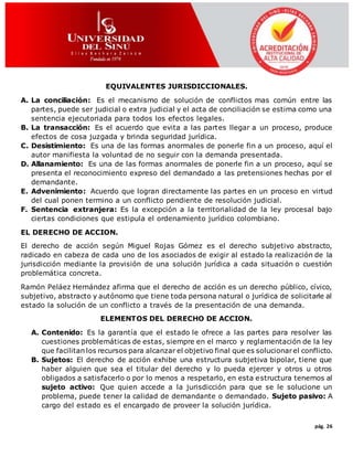 pág. 26
EQUIVALENTES JURISDICCIONALES.
A. La conciliación: Es el mecanismo de solución de conflictos mas común entre las
partes, puede ser judicial o extra judicial y el acta de conciliación se estima como una
sentencia ejecutoriada para todos los efectos legales.
B. La transacción: Es el acuerdo que evita a las partes llegar a un proceso, produce
efectos de cosa juzgada y brinda seguridad jurídica.
C. Desistimiento: Es una de las formas anormales de ponerle fin a un proceso, aquí el
autor manifiesta la voluntad de no seguir con la demanda presentada.
D. Allanamiento: Es una de las formas anormales de ponerle fin a un proceso, aquí se
presenta el reconocimiento expreso del demandado a las pretensiones hechas por el
demandante.
E. Advenimiento: Acuerdo que logran directamente las partes en un proceso en virtud
del cual ponen termino a un conflicto pendiente de resolución judicial.
F. Sentencia extranjera: Es la excepción a la territorialidad de la ley procesal bajo
ciertas condiciones que estipula el ordenamiento jurídico colombiano.
EL DERECHO DE ACCION.
El derecho de acción según Miguel Rojas Gómez es el derecho subjetivo abstracto,
radicado en cabeza de cada uno de los asociados de exigir al estado la realización de la
jurisdicción mediante la provisión de una solución jurídica a cada situación o cuestión
problemática concreta.
Ramón Peláez Hernández afirma que el derecho de acción es un derecho público, cívico,
subjetivo, abstracto y autónomo que tiene toda persona natural o jurídica de solicitarle al
estado la solución de un conflicto a través de la presentación de una demanda.
ELEMENTOS DEL DERECHO DE ACCION.
A. Contenido: Es la garantía que el estado le ofrece a las partes para resolver las
cuestiones problemáticas de estas, siempre en el marco y reglamentación de la ley
que facilitan los recursos para alcanzar el objetivo final que es solucionarel conflicto.
B. Sujetos: El derecho de acción exhibe una estructura subjetiva bipolar, tiene que
haber alguien que sea el titular del derecho y lo pueda ejercer y otros u otros
obligados a satisfacerlo o por lo menos a respetarlo, en esta estructura tenemos al
sujeto activo: Que quien accede a la jurisdicción para que se le solucione un
problema, puede tener la calidad de demandante o demandado. Sujeto pasivo: A
cargo del estado es el encargado de proveer la solución jurídica.
 