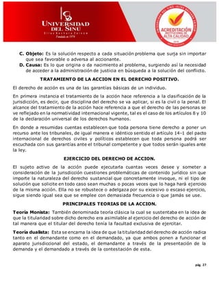 pág. 27
C. Objeto: Es la solución respecto a cada situación problema que surja sin importar
que sea favorable o adversa al accionante.
D. Causa: Es lo que origina o da nacimiento al problema, surgiendo así la necesidad
de acceder a la administración de justicia en búsqueda a la solución del conflicto.
TRATAMIENTO DE LA ACCION EN EL DERECHO POSITIVO.
El derecho de acción es una de las garantías básicas de un individuo.
En primera instancia el tratamiento de la acción hace referencia a la clasificación de la
jurisdicción, es decir, que disciplina del derecho se va aplicar, si es la civil o la penal. El
alcance del tratamiento de la acción hace referencia a que el derecho de las personas se
ve reflejado en la normatividad internacional vigente, tal es el caso de los artículos 8 y 10
de la declaración universal de los derechos humanos.
En donde a resumidas cuentas establecen que toda persona tiene derecho a poner un
recurso ante los tribunales, de igual manera e idéntico sentido el artículo 14-1 del pacto
internacional de derechos civiles y políticos establecen que toda persona podrá ser
escuchada con sus garantías ante el tribunal competente y que todos serán iguales ante
la ley.
EJERCICIO DEL DERECHO DE ACCION.
El sujeto activo de la acción puede ejecutarla cuantas veces desee y someter a
consideración de la jurisdicción cuestiones problemáticas de contenido jurídico sin que
importe la naturaleza del derecho sustancial que concretamente invoque, ni el tipo de
solución que solicite en todo caso sean muchas o pocas veces que lo haga hará ejercicio
de la misma acción. Ella no se robustece o adelgaza por su excesivo o escaso ejercicio,
sigue siendo igual sea que se emplee con demasiada frecuencia o que jamás se use.
PRINCIPALES TEORIAS DE LA ACCION.
Teoría Monista: También denominada teoría clásica la cual se sustentaba en la idea de
que la titularidad sobre dicho derecho era asimilable al ejercicio del derecho de acción de
tal manera que el titular del derecho tenía la facultad exclusiva de ejercitar.
Teoría dualista: Esta se encarna la idea de que la titularidad del derecho de acción radica
tanto en el demandante como en el demandado, ya que ambos ponen a funcionar el
aparato jurisdiccional del estado, el demandante a través de la presentación de la
demanda y el demandado a través de la contestación de esta.
 