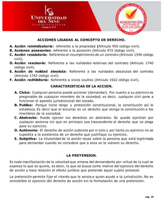 pág. 28
ACCIONES LIGADAS AL CONCEPTO DE DERECHO.
A. Acción reivindicatoria: referente a la propiedad (Articulo 950 código civil).
B. Acciones posesorias: referente a la posesión (Articulo 972 código civil).
C. Acción resolutoria: Referente al incumplimiento de un contrato (Articulo 1546 código
civil).
D. Acción rescisoria: Referente a las nulidades relativas del contrato (Articulo 1740
código civil).
E. Acción de nulidad absoluta: Referente a las nulidades absolutas del contrato
(Articulo 1742 código civil).
F. Acción redhibitoria: Referente a vicios ocultos (Articulo 1922 código civil).
CARACTERISTICAS DE LA ACCION.
A. Cívica: Cualquier persona puede accionar (demandar). Por cuanto a su ejercicio es
pregonable de cualquier miembro de la sociedad, es decir, cualquier civil pone a
funcionar el aparato jurisdiccional del estado.
B. Publica: Porque tiene rango y protección constitucional, la constitución así lo
establece. Es decir que el accionar es un derecho que otorga la constitución a los
miembros de la sociedad.
C. Abstracta: Puede ejercer los derechos en abstracto. Se puede ejercitar por
cualquier persona sin que en principio sea trascendente el derecho que se alega
para su ejercicio.
D. Autónoma: El derecho de acción subsiste por si solo y por tanto su ejercicio no se
supedita a la existencia de un derecho que justifique su ejercicio.
E. Subjetiva: La titularidad de la acción recae sobre la persona que está legitimada
para demandar cuando se considere que a esta se le vulnero su derecho.
LA PRETENSION.
Es toda manifestación de la voluntad que emana del demandante por virtud de la cual se
expresa lo que se quiere, es decir, lo que se busca como motivo del ejercicio del derecho
de acción y hace relación al efecto jurídico que pretende aquel sujeto procesal.
La pretensión permite fijar el interés que le asiste a quien acude a la jurisdicción. No es
concebible el ejercicio del derecho de acción sin la formulación de una pretensión.
 