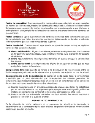 pág. 31
Factor de conexidad: Opera en aquellos casos en los cuales al existir un nexo causal en
los hechos de la demanda, materia de controversia facultada al juez que este conociendo
del proceso para conocer de hechos relacionados con la controversia a que dio lugar a
dicho proceso. Un ejemplo de este factor se da con la presentación de una demanda de
reconvención.
Factor temporal: Opera cuando hay una perdida automática de la competencia del juez
de conocimiento por haber transcurrido un tiempo determinado sin brindar la solución.
Inmediatamente pasa al juez o magistrado superior.
Factor territorial: Corresponde al lugar donde se ejerce la competencia y se explica a
través de los siguientes fueros:
A. Fuero del domicilio: El juez competente para conocer del proceso es precisamente
el del domicilio del demandado, pues constituye la más clara expresión del derecho
de defensa.
B. Fuero real: Determina la competencia teniendo en cuenta el lugar o ubicación de
los bienes.
C. Fuero contractual: La competencia se origina en el lugar en donde que se haya
estipulado dentro del contrato.
Competencia Interna: Cuando se refiere a la distribución de los procesos entre los
distintos órganos judiciales de la misma rama y jerarquía que existen en una localidad.
Desplazamiento de la Competencia: Es cuando el pleito puede llegar a ser nominado
y decidido por un juez distinto del que corresponden los criterios generales. La
competencia puede resultardesplazada de un juez a otro en consideración a los caracteres
de un caso concreto y puede darse en dos situaciones:
A. Cuando la competencia en principio corresponda a jueces que la ley ha establecido
por su relación estrecha con el proceso pero que por una investigación jurídica en
materia de competencia territorial o de cuantía corresponde a otro juez.
B. Cuando se da por autonomía particular, es decir cuando las partes sustraen el
proceso y lo llevan a la justicia arbitral.
PERPETUATIO JURISDICTIO.
Es la situación de hecho existente en el momento de admitirse la demanda, la
determinante de la competencia para todo el curso del proceso sin que las modificaciones
posteriores puedan afectarlo.
 
