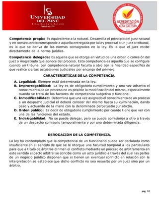 pág. 32
Competencia propia: Es equivalente a la natural. Desarrolla el principio del juez natural
y en consecuencia corresponde a aquella entregada por la ley procesal a un juez o tribunal,
es la que se deriva de las normas consagradas en la ley. Es la que el juez recibe
directamente de la norma jurídica.
Competencia delegada: Es aquella que se otorga en virtud de una orden o comisión del
juez o magistrado que conoce del proceso. Esta competencia es aquella que se configura
cuando un tribunal con competencia natural faculta a otro con la finalidad específica de
que realice ciertas actuaciones judiciales por encargo del primero.
CARACTERISTICAS DE LA COMPETENCIA.
A. Legalidad: Siempre está determinada en la ley.
B. Improrrogabilidad: La ley es de obligatorio cumplimiento y una vez adscrito el
conocimiento de un proceso no es posible la modificación del mismo, especialmente
cuando se trata de los factores de competencia subjetivo y funcional.
C. Inmodificabilidad: Determina que una vez asignado el conocimiento de un proceso
a un despacho judicial el deberá conocer del mismo hasta su culminación, dando
paso y actuando de la mano con la denominada perpetuatio jurisdictio.
D. Orden público: Es decir de obligatorio cumplimiento por cuanto tiene que ver con
una de las funciones del estado.
E. Indelegabilidad: No se puede delegar, pero se puede comisionar a otro a través
de un despacho comisorio temporalmente y por una determinada diligencia.
DEROGACION DE LA COMPETENCIA.
La ley ha contemplado que la competencia de un funcionario puede ser declarada como
insuficiente en el sentido de que se le otorgue una facultad temporal a los particulares
para que a título de árbitros diriman el conflicto mediante un proceso de arbitramento en
este sentido el pacto arbitral se concibe como un acto jurídico a través del cual las partes
de un negocio jurídico disponen que si tienen un eventual conflicto en relación con la
interpretación se establece que dicho conflicto no sea resuelto por un juez sino por un
árbitro.
 