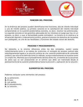 pág. 34
FUNCION DEL PROCESO.
En la dinámica del proceso pueden identificarse tres funciones; dos de interés individual
y una de interés público. La primera consiste en la satisfacción del interés individual
comprometido en la cuestión problemática concreta, es decir, resolver las pretensiones.
La segunda consiste en las garantías adecuadas de los intereses en juego que hay en un
proceso, es decir, a que el demandado pueda contradecir. La tercera es la relativa a la
eficacia del régimen y ordenamiento jurídico, gracias al proceso los derechos de las partes
son protegidos, es una de las facultades y funciones del estado social del derecho.
PROCESO Y PROCEDIMIENTO.
No obstante, a la enorme diferencia entre los dos conceptos, suelen usarse
indistintamente como si se tratara de sinónimos, el concepto de proceso judicial esta
teleológicamente ligado a la solución jurídica de una cuestión problemática de contenido
jurídico y por ello se ha definido como un método, aunque exteriormente se muestre como
un simple rito. Mientras que el procedimiento denota dicho rito, el trámite de la secuencia
de actos que se van produciendo en el camino que debe ser transitado desde el
planteamiento de la cuestión problemática hasta la provisión y aplicación de la solución.
ELEMENTOS DEL PROCESO.
Podemos estipular como elementos del proceso:
A. La pretensión.
B. El juez.
C. Las partes.
D. El procedimiento.
E. La solución.
 