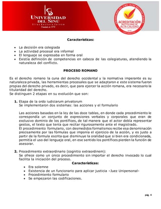 pág. 4
Características:
 La decisión era colegiada
 La actividad procesal era informal
 El lenguaje se expresaba en forma oral
 Existía definición de competencias en cabeza de las colegiaturas, atendiendo la
naturaleza del conflicto.
PROCESO ROMANO
Es el derecho romano la cuna del derecho occidental y la normativa imperante es su
naturaleza privada, las herramientas procesales que se adaptaron e este sistema fueron
propias del derecho privado, es decir, que para ejercer la acción romana, era necesario la
titularidad del derecho.
Se distinguen 2 etapas en su evolución que son:
1. Etapa de la ordo iudiciarum privatorum
Se implementaron dos sistemas: las acciones y el formulario
Las acciones basadas en la ley de las doce tablas, en donde cada procedimiento le
correspondía un conjunto de expresiones verbales y corporales que eran de
exclusivo dominio de los pontífices, de tal manera que el actor debía representar
gestos, el texto que tenía que recitar rigurosamente ante el magistrado.
El procedimiento formulario, con desmedidos formalismos recibe esa denominación
precisamente por las fórmulas que imponía el ejercicio de la acción, y es justo a
partir de la formula escrita que disminuye la oralidad que si bien era condicionada,
permitía el uso del lenguaje oral, en ese sentido los pontífices pierden la función de
asesorar.
2. Procedimiento extraordinario (cognitio extraordinem):
Se ofrece como un único procedimiento sin importar el derecho invocado lo cual
facilita la iniciación del proceso.
Características:
 Era solemne
 Existencia de un funcionario para aplicar justicia –Juez Unipersonal-
 Procedimiento formulario
 Se empezaron las codificaciones.
 