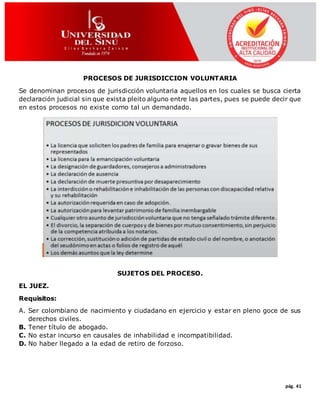 pág. 41
PROCESOS DE JURISDICCION VOLUNTARIA
Se denominan procesos de jurisdicción voluntaria aquellos en los cuales se busca cierta
declaración judicial sin que exista pleito alguno entre las partes, pues se puede decir que
en estos procesos no existe como tal un demandado.
SUJETOS DEL PROCESO.
EL JUEZ.
Requisitos:
A. Ser colombiano de nacimiento y ciudadano en ejercicio y estar en pleno goce de sus
derechos civiles.
B. Tener título de abogado.
C. No estar incurso en causales de inhabilidad e incompatibilidad.
D. No haber llegado a la edad de retiro de forzoso.
 