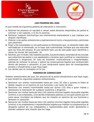 pág. 42
LOS PODERES DEL JUEZ
El juez tendrá los siguientes poderes de ordenación e instrucción:
A. Resolver los procesos en equidad si versan sobre derechos disponibles, las partes lo
solicitan y son capaces, o la ley lo autoriza.
B. Rechazar cualquier solicitud que sea notoriamente improcedente o que implique una
dilación manifiesta.
C. Ordenar a las partes aclaraciones y explicaciones en torno a las posiciones y peticiones
que presenten.
D. Exigir a las autoridades o a los particulares la información que, no obstante haber sido
solicitada por el interesado, no le haya sido suministrada, siempre que sea relevante
para los fines del proceso. El juez también hará uso de este poder para identificar y
ubicar los bienes del ejecutado. 18
E. Ratificar, por el medio más expedito posible, la autenticidad y veracidad de las excusas
que presenten las partes o sus apoderados o terceros para justificar su inasistencia a
audiencias o diligencias. En caso de encontrar inconsistencias o irregularidades,
además de rechazar la excusa y aplicar las consecuencias legales que correspondan
dentro del proceso o actuación, el juez compulsará copias para las investigaciones
penales o disciplinarias a que haya lugar.
F. Los demás que se consagren en la Ley.
PODERES DE CORRECCION
Poderes correccionales del juez. Sin perjuicio de la acción disciplinaria a que haya lugar,
el juez tendrá los siguientes poderes correccionales:
A. Sancionar con arresto inconmutable hasta por cinco (5) días a quienes le falten al
debido respeto en el ejercicio de sus funciones o por razón de ellas.
B. Sancionar con arresto inconmutable hasta por quince (15) días a quien impida u
obstaculice la realización de cualquier audiencia o diligencia.
C. Sancionar con multas hasta por diez (10) salarios mínimos legales mensuales vigentes
(smlmv) a sus empleados, a los demás empleados públicos y a los particulares que sin
justa causa incumplan las órdenes que les imparta en ejercicio de sus funciones o
demoren su ejecución.
D. Sancionar con multas hasta por diez (10) salarios mínimos legales mensuales vigentes
(smlmv) a los empleadores o representantes legales que impidan la comparecencia al
despacho judicial de sus trabajadores o representados para rendir declaración o
atender cualquier otra citación que les haga.
 