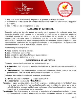 pág. 43
E. Expulsar de las audiencias y diligencias a quienes perturben su curso.
F. Ordenar que se devuelvan los escritos irrespetuosos contra los funcionarios, las partes
o terceros.
G. Los demás que se consagren en la Ley.
LAS PARTES EN EL PROCESO.
Cualquier sujeto de derecho puede ser parte en el proceso, sin embargo, para este
propósito se debe tener claridad en lo que debe entenderse por la capacidad jurídica y
capacidad procesal es decir por un lado la posibilidad de ser titular de derechos y
obligaciones y de otra parte la posibilidad que se tiene de concurrir a un proceso
determinado. La capacidad jurídica se pregona por la mayoría de edad a excepción que se
sea declarado interdicto por discapacidad absoluta o por disipación. La capacidad se
presume mientras que la incapacidad se debe probar.
Pueden ser parte del proceso:
A. Toda persona natural o jurídica.
B. Los patrimonios autónomos.
C. Los concebidos para la defensa de sus derechos.
D. Los demás que determine la ley.
CLASIFICACION DE LAS PARTES.
Teniendo en cuenta el origen de las partes pueden ser:
A. Originarias: Son originarias aquellas desde el mismo momento en que se presenta la
Litis.
B. intervinientes: Son intervinientes cuando inicialmente no tienen carácter de parte,
pero debido a una actuación en el proceso adquieren tal calidad.
Teniendo en cuenta el número de personas pueden ser:
A. Única: Un solo demandante y un solo demandado.
B. Litisconsorcio necesario y facultativo:
Necesario: aquel que se presenta cuando en un proceso existen varios demandados lo cual
indica que hay pluralidad de sujetos los cuales son considerados como parte de la
relación jurídico procesal valida lo cual indica que sobre todos los sujetos recaerán los
efectos de la sentencia de forma conjunta.
Facultativa: Este litisconsorcio lo conforma la voluntad exclusiva del demandante, este es
el encargado de convocar a las demás personas que deben ingresar al Litisconsorcio.
 