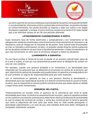 pág. 44
La corte suprema de justicia señala que la pluralidad de las partes corresponde también
a una pluralidad de relaciones jurídico sustanciales controvertidas, es posible entonces
en ciertos momentos, las causas reunidas se separan y cada una vuelve a ser objeto
de proceso separado; y aunque el juicio continua siendo único hasta el fin nada impide
que a las distintas causas se les dé una decisión diferente.
LITISCONSORCIO CUASINECESARIO O MIXTO.
Cuasi necesario nace de forma doctrinaria y jurisprudencial y con fundamento en las
obligaciones solidarias constituidas, este litisconsorcio tiene elementos de necesario y de
facultativo, este se integra por la voluntad de las partes. Para ilustrar este litisconsorcio
se trae un ejemplo a continuación, es decir, el acreedor puede dirigirse contra cualquiera
de los deudores solidarios ya que tiene la facultad de demandar a todos los deudores o al
que crea conveniente en este caso la sentencia obligara a todos los deudores.
LLAMAMIENTO A GARANTIA.
Es una figura jurídica a través de la cual se puede en un proceso judicial hacer parte de
el a otro a sujeto, el cual por sus características puede tener la obligación de cumplir en
caso de una condena.
Por ejemplo: cuando una persona atropella a un transeúnte y es demandado para
responder por los perjuicios que se adelanten en el proceso en contra de la persona, par
que indemnice los perjuicios causados este puede llamar en garantía a la aseguradora con
la cual contrato un seguro de responsabilidad para que este responda.
Con el llamamiento en garantía se trae a una persona distinta al demandante y
demandado para que responda de acuerdo a la relación existente entre el y quien lo llama,
es decir, que es importante el vínculo jurídico contractual para que deban darse en debida
y legal forma dicho llamamiento.
DENUNCIA DEL PLEITO.
Tradicionalmente se concibe como el ejercicio de la alternativa que tiene la parte
demandada para hacer el efectivo el saneamiento por evicción, opera en aquellos eventos
en los cuales en una relación contractual se deba hacer efectiva la cláusula de saneamiento
la cual es propia del contrato de compra y venta que constituye por lo tanto la garantía
que tiene el adquirente del bien para que dicho bien no esté siendo perseguido ni
perturbado judicialmente y en caso de que este siéndolo dicho bien debe entregarse al
comprador totalmente saneado.
 