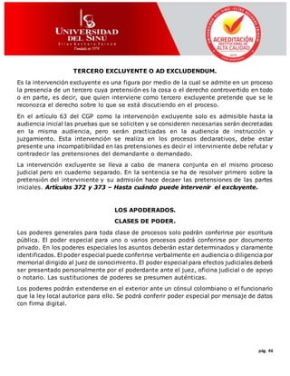 pág. 46
TERCERO EXCLUYENTE O AD EXCLUDENDUM.
Es la intervención excluyente es una figura por medio de la cual se admite en un proceso
la presencia de un tercero cuya pretensión es la cosa o el derecho controvertido en todo
o en parte, es decir, que quien interviene como tercero excluyente pretende que se le
reconozca el derecho sobre lo que se está discutiendo en el proceso.
En el artículo 63 del CGP como la intervención excluyente solo es admisible hasta la
audiencia inicial las pruebas que se soliciten y se consideren necesarias serán decretadas
en la misma audiencia, pero serán practicadas en la audiencia de instrucción y
juzgamiento. Esta intervención se realiza en los procesos declarativos, debe estar
presente una incompatibilidad en las pretensiones es decir el interviniente debe refutar y
contradecir las pretensiones del demandante o demandado.
La intervención excluyente se lleva a cabo de manera conjunta en el mismo proceso
judicial pero en cuaderno separado. En la sentencia se ha de resolver primero sobre la
pretensión del interviniente y su admisión hace decaer las pretensiones de las partes
iniciales. Artículos 372 y 373 – Hasta cuándo puede intervenir el excluyente.
LOS APODERADOS.
CLASES DE PODER.
Los poderes generales para toda clase de procesos solo podrán conferirse por escritura
pública. El poder especial para uno o varios procesos podrá conferirse por documento
privado. En los poderes especiales los asuntos deberán estar determinados y claramente
identificados. El poder especial puede conferirse verbalmente en audiencia o diligencia por
memorial dirigido al juez de conocimiento. El poder especial para efectos judiciales deberá
ser presentado personalmente por el poderdante ante el juez, oficina judicial o de apoyo
o notario. Las sustituciones de poderes se presumen auténticas.
Los poderes podrán extenderse en el exterior ante un cónsul colombiano o el funcionario
que la ley local autorice para ello. Se podrá conferir poder especial por mensaje de datos
con firma digital.
 