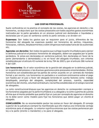 pág. 48
LAS COSTAS PROCESALES.
Suele confundirse en la practica el concepto de las costas, las agencias en derecho y los
honorarios, se deja claro que las costas procesales son todos aquellos gastos económicos
realizados por la parte ganadora en un proceso judicial son declaradas o liquidadas y
declaradas por el juez en sentencia contra la parte vencida y se dividen en:
Expensas: Son todos los gastos que se requieren para el juicio, diferentes de los
honorarios del abogado las expensas pueden ser honorarios de peritos, impuestos,
fotocopias, viáticos, desplazamientos y sobre diligencias realizadas fuera de las audiencias
etc.
Agencias en derecho: Son todos los gastos que sufrago la parte triunfadora para ejercer
la defensa judicial en el proceso honorarios de abogados, deben ser pagados por la parte
perdedora. Si estas son declaradas en sentencia judicial; Son declaradas en favor de la
parte (demandante o demandado) y no en favor del abogado triunfador, son criterios
establecidos por el articulo 43 numeral de la ley 794 de 2003 y por el articulo 366 numeral
4 del CGP.
Los honorarios: Es el valor económico de la gestión del abogado en la defensa judicial,
en la gestión del proceso o las diversas gestiones extra procesales encomendadas. Dichos
honorarios son establecidos por las partes de común acuerdo en un contrato de mandato
formal y por escrito. Los honorarios no pactados o si existiere controversia sobre el pago
son fijados por el juez a favor del abogado teniendo en cuenta factores como: trabajo
desplegado, prestigio del abogado, complejidad del proceso, cuantía, capacidad
económica del cliente, voluntad contractual y las tarifas establecidas en el colegio nacional
de abogados.
La corte constitucional dispuso que las agencias en derecho no corresponden siempre a
los honorarios pagados por la parte triunfadora a su abogado y la corte suprema de justicia
afirma que el monto probable que podría fijarun juez por concepto de agencias en derecho
no le debe servir como modelo para fijar los honorarios que debió pagar un cliente al
abogado.
CONCLUSIÓN: No es recomendable pactar las costas en favor del abogado. El consejo
superior de la judicatura siempre ha manifestado que ello implica una inmerecida ventaja
económica para el abogado. Lo anterior significa entonces que las costas pertenecen por
ley a la parte (cliente o mandante) y no para el abogado.
 