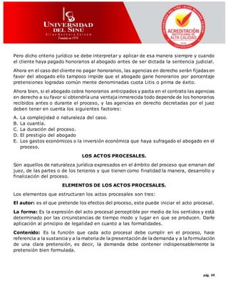 pág. 49
Pero dicho criterio jurídico se debe interpretar y aplicar de esa manera siempre y cuando
el cliente haya pagado honorarios al abogado antes de ser dictada la sentencia judicial.
Ahora en el caso del cliente no pagar honorarios, las agencias en derecho serán fijadas en
favor del abogado ello tampoco impide que el abogado gane honorarios por porcentaje
pretensiones logradas común mente denominadas cuota Litis o prima de éxito.
Ahora bien, si el abogado cobra honorarios anticipados y pacta en el contrato las agencias
en derecho a su favor si obtendría una ventaja inmerecida todo depende de los honorarios
recibidos antes o durante el proceso, y las agencias en derecho decretadas por el juez
deben tener en cuenta los siguientes factores:
A. La complejidad o naturaleza del caso.
B. La cuantía.
C. La duración del proceso.
D. El prestigio del abogado
E. Los gastos económicos o la inversión económica que haya sufragado el abogado en el
proceso.
LOS ACTOS PROCESALES.
Son aquellos de naturaleza jurídica expresados en el ámbito del proceso que emanan del
juez, de las partes o de los terceros y que tienen como finalidad la manera, desarrollo y
finalización del proceso.
ELEMENTOS DE LOS ACTOS PROCESALES.
Los elementos que estructuran los actos procesales son tres:
El autor: es el que pretende los efectos del proceso, este puede iniciar el acto procesal.
La forma: Es la expresión del acto procesal perceptible por medio de los sentidos y está
determinado por las circunstancias de tiempo modo y lugar en que se producen. Darle
aplicación al principio de legalidad en cuanto a las formalidades.
Contenido: Es la función que cada acto procesal debe cumplir en el proceso, hace
referencia a la sustancia y a la materia de la presentación de la demanda y a la formulación
de una clara pretensión, es decir, la demanda debe contener indispensablemente la
pretensión bien formulada.
 