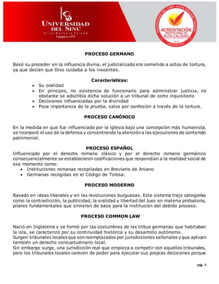 pág. 5
PROCESO GERMANO
Basó su proceder en la influencia divina, el judicializado era sometido a actos de tortura,
ya que decían que Dios cuidaba a los inocentes.
Características:
 Su oralidad
 En principio, no existencia de funcionario para administrar justicia, no
obstante se adscribía dicha solución a un tribunal de corte inquisitorio
 Decisiones influenciadas por la divinidad
 Poca importancia de la prueba, salvo por confesión a través de la tortura.
PROCESO CANÓNICO
En la medida en que fue influenciado por la iglesia bajo una concepción más humanista,
se incorporó el uso de la defensa y concentrando la atención a las ejecuciones de contenido
patrimonial.
PROCESO ESPAÑOL
Influenciado por el derecho romano clásico y por el derecho romano germánico
consecuencialmente se establecieron codificaciones que respondían a la realidad social de
ese momento como:
 Instituciones romanas recopiladas en Breviario de Aniano
 Germanas recogidas en el Código de Tolosa.
PROCESO MODERNO
Basado en ideas liberales y en las revoluciones burguesas. Este sistema trajo categorías
como la contradicción, la publicidad, la oralidad y libertad del Juez en materia probatoria,
pilares fundamentales que sirvieron de base para la institución del debido proceso.
PROCESO COMMON LAW
Nació en Inglaterra y se formó por las costumbres de las tribus germanas que habitaban
la isla, se caracterizó por su continuidad histórica y su desarrollo autónomo.
Surgen tribunales locales que son reemplazados por jurisdicciones señoriales y que aplican
también un derecho consuetudinario local.
Sin embargo surge, una jurisdicción real que empieza a competir con aquellos tribunales,
pero los tribunales locales carecen de poder para ejecutar sus propias decisiones porque
 
