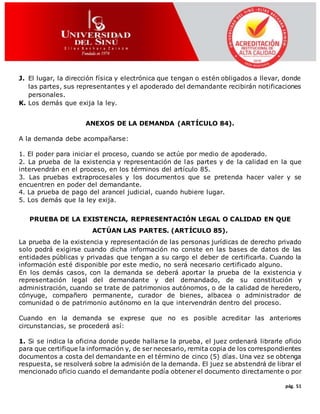 pág. 51
J. El lugar, la dirección física y electrónica que tengan o estén obligados a llevar, donde
las partes, sus representantes y el apoderado del demandante recibirán notificaciones
personales.
K. Los demás que exija la ley.
ANEXOS DE LA DEMANDA (ARTÍCULO 84).
A la demanda debe acompañarse:
1. El poder para iniciar el proceso, cuando se actúe por medio de apoderado.
2. La prueba de la existencia y representación de las partes y de la calidad en la que
intervendrán en el proceso, en los términos del artículo 85.
3. Las pruebas extraprocesales y los documentos que se pretenda hacer valer y se
encuentren en poder del demandante.
4. La prueba de pago del arancel judicial, cuando hubiere lugar.
5. Los demás que la ley exija.
PRUEBA DE LA EXISTENCIA, REPRESENTACIÓN LEGAL O CALIDAD EN QUE
ACTÚAN LAS PARTES. (ARTÍCULO 85).
La prueba de la existencia y representación de las personas jurídicas de derecho privado
solo podrá exigirse cuando dicha información no conste en las bases de datos de las
entidades públicas y privadas que tengan a su cargo el deber de certificarla. Cuando la
información esté disponible por este medio, no será necesario certificado alguno.
En los demás casos, con la demanda se deberá aportar la prueba de la existencia y
representación legal del demandante y del demandado, de su constitución y
administración, cuando se trate de patrimonios autónomos, o de la calidad de heredero,
cónyuge, compañero permanente, curador de bienes, albacea o administrador de
comunidad o de patrimonio autónomo en la que intervendrán dentro del proceso.
Cuando en la demanda se exprese que no es posible acreditar las anteriores
circunstancias, se procederá así:
1. Si se indica la oficina donde puede hallarse la prueba, el juez ordenará librarle oficio
para que certifique la información y, de ser necesario, remita copia de los correspondientes
documentos a costa del demandante en el término de cinco (5) días. Una vez se obtenga
respuesta, se resolverá sobre la admisión de la demanda. El juez se abstendrá de librar el
mencionado oficio cuando el demandante podía obtener el documento directamente o por
 